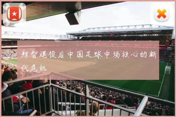 郑智退役后中国足球中场核心的断代危机