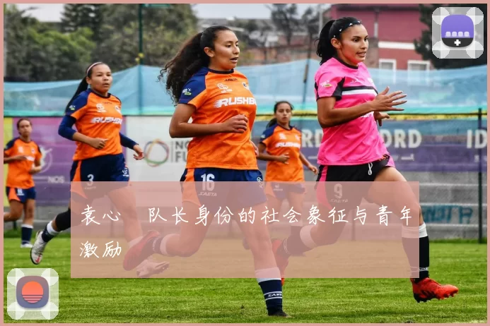 袁心玥队长身份的社会象征与青年激励
