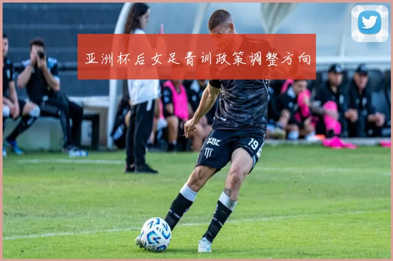 亚洲杯后女足青训政策调整方向