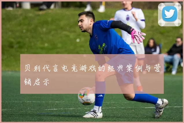 贝利代言电竞游戏的经典案例与营销启示