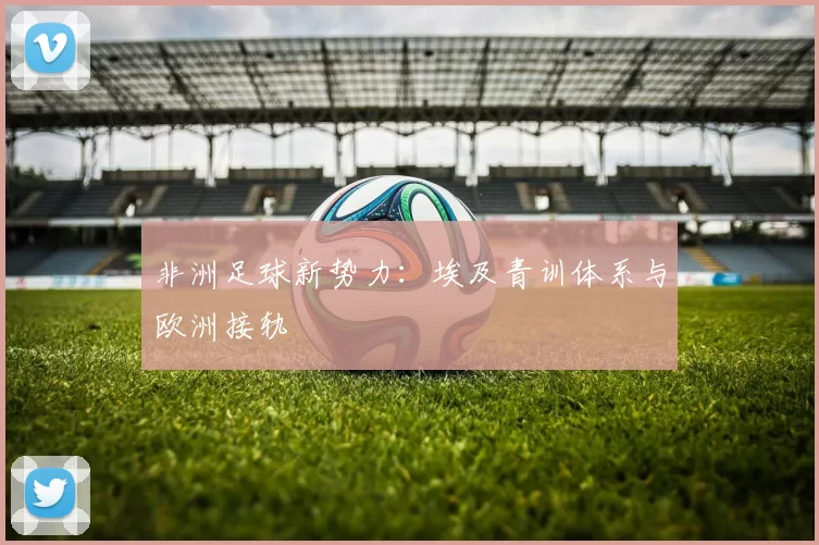 非洲足球新势力：埃及青训体系与欧洲接轨